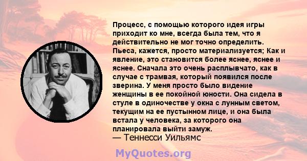 Процесс, с помощью которого идея игры приходит ко мне, всегда была тем, что я действительно не мог точно определить. Пьеса, кажется, просто материализуется; Как и явление, это становится более яснее, яснее и яснее.