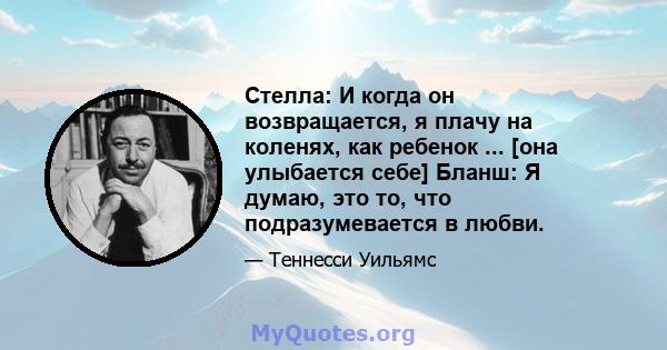 Стелла: И когда он возвращается, я плачу на коленях, как ребенок ... [она улыбается себе] Бланш: Я думаю, это то, что подразумевается в любви.