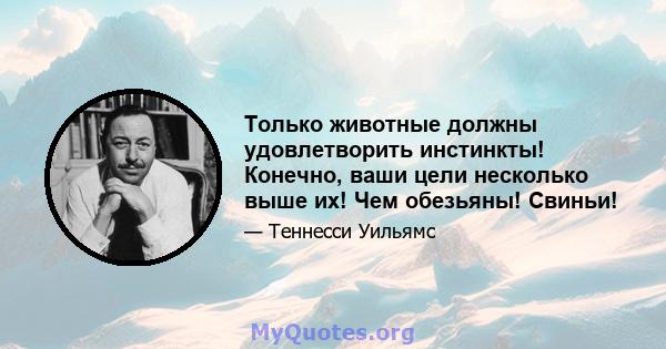 Только животные должны удовлетворить инстинкты! Конечно, ваши цели несколько выше их! Чем обезьяны! Свиньи!