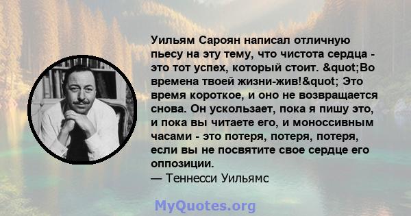 Уильям Сароян написал отличную пьесу на эту тему, что чистота сердца - это тот успех, который стоит. "Во времена твоей жизни-жив!" Это время короткое, и оно не возвращается снова. Он ускользает, пока я пишу