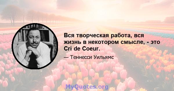 Вся творческая работа, вся жизнь в некотором смысле, - это Cri de Coeur.