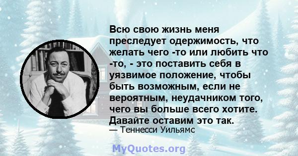 Всю свою жизнь меня преследует одержимость, что желать чего -то или любить что -то, - это поставить себя в уязвимое положение, чтобы быть возможным, если не вероятным, неудачником того, чего вы больше всего хотите.