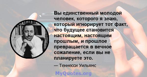 Вы единственный молодой человек, которого я знаю, который игнорирует тот факт, что будущее становится настоящим, настоящим прошлым, и прошлое превращается в вечное сожаление, если вы не планируете это.