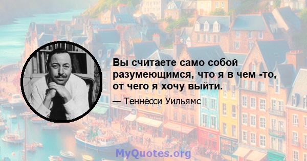 Вы считаете само собой разумеющимся, что я в чем -то, от чего я хочу выйти.