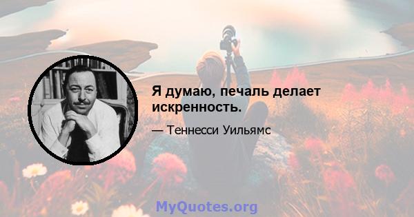 Я думаю, печаль делает искренность.