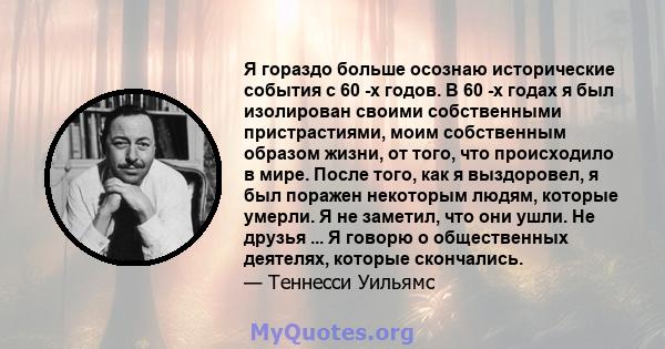 Я гораздо больше осознаю исторические события с 60 -х годов. В 60 -х годах я был изолирован своими собственными пристрастиями, моим собственным образом жизни, от того, что происходило в мире. После того, как я