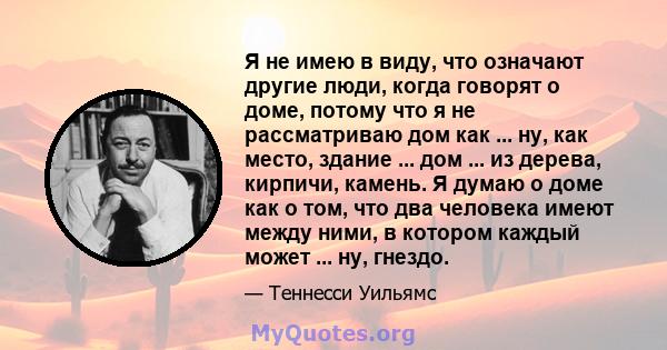 Я не имею в виду, что означают другие люди, когда говорят о доме, потому что я не рассматриваю дом как ... ну, как место, здание ... дом ... из дерева, кирпичи, камень. Я думаю о доме как о том, что два человека имеют