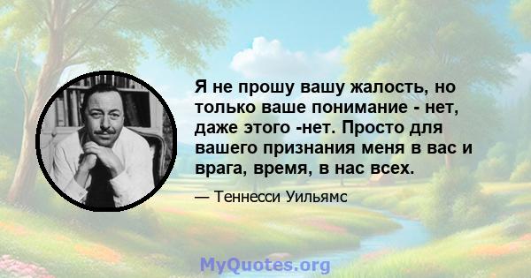 Я не прошу вашу жалость, но только ваше понимание - нет, даже этого -нет. Просто для вашего признания меня в вас и врага, время, в нас всех.