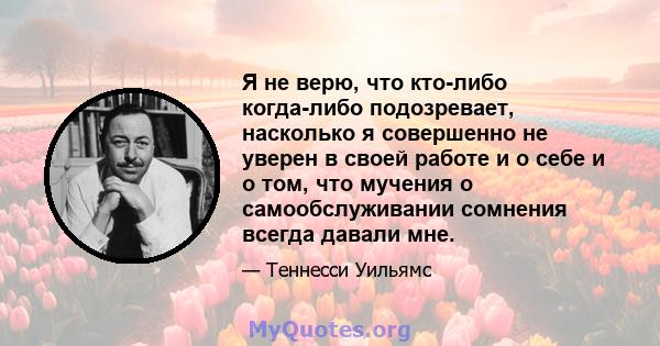 Я не верю, что кто-либо когда-либо подозревает, насколько я совершенно не уверен в своей работе и о себе и о том, что мучения о самообслуживании сомнения всегда давали мне.