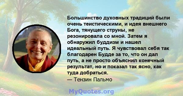 Большинство духовных традиций были очень теистическими, и идея внешнего Бога, тянущего струны, не резонировала со мной. Затем я обнаружил буддизм и нашел идеальный путь. Я чувствовал себя так благодарен Будде за то, что 