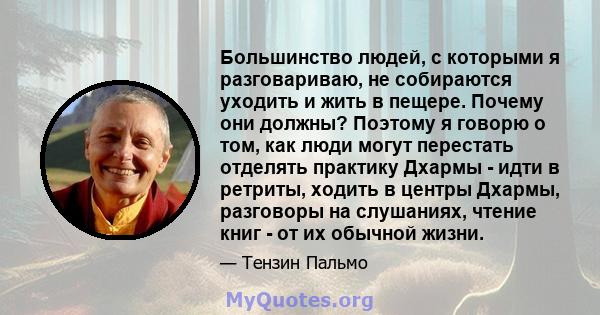 Большинство людей, с которыми я разговариваю, не собираются уходить и жить в пещере. Почему они должны? Поэтому я говорю о том, как люди могут перестать отделять практику Дхармы - идти в ретриты, ходить в центры Дхармы, 