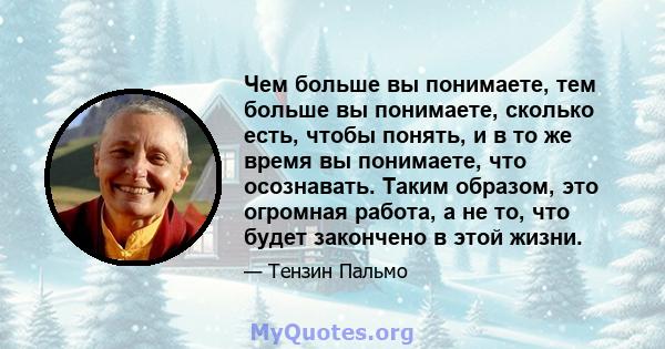 Чем больше вы понимаете, тем больше вы понимаете, сколько есть, чтобы понять, и в то же время вы понимаете, что осознавать. Таким образом, это огромная работа, а не то, что будет закончено в этой жизни.