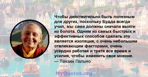 Чтобы действительно быть полезным для других, поскольку Будда всегда учил, мы сами должны сначала выйти из болота. Одним из самых быстрых и эффективных способов сделать это является изоляция, с очень небольшим