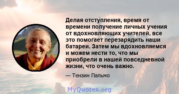 Делая отступления, время от времени получение личных учения от вдохновляющих учителей, все это помогает перезарядить наши батареи. Затем мы вдохновляемся и можем нести то, что мы приобрели в нашей повседневной жизни,