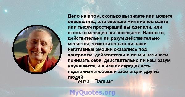 Дело не в том, сколько вы знаете или можете определить, или сколько миллионов мантр или тысяч простираций вы сделали, или сколько месяцев вы посещаете. Важно то, действительно ли разум действительно меняется,