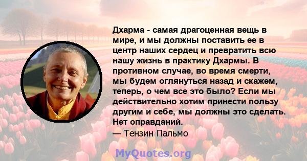 Дхарма - самая драгоценная вещь в мире, и мы должны поставить ее в центр наших сердец и превратить всю нашу жизнь в практику Дхармы. В противном случае, во время смерти, мы будем оглянуться назад и скажем, теперь, о чем 