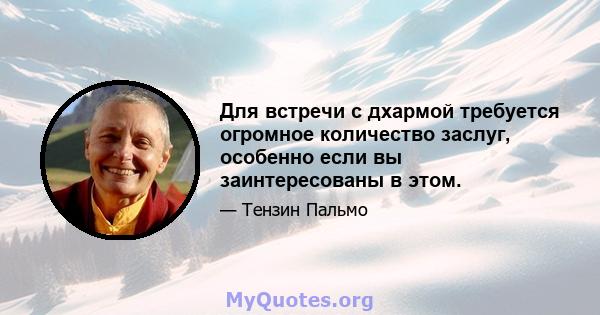 Для встречи с дхармой требуется огромное количество заслуг, особенно если вы заинтересованы в этом.