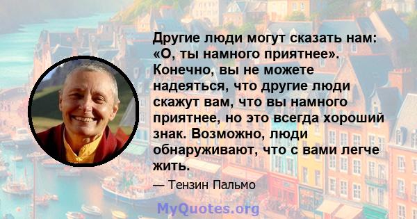 Другие люди могут сказать нам: «О, ты намного приятнее». Конечно, вы не можете надеяться, что другие люди скажут вам, что вы намного приятнее, но это всегда хороший знак. Возможно, люди обнаруживают, что с вами легче