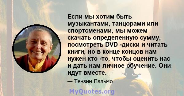 Если мы хотим быть музыкантами, танцорами или спортсменами, мы можем скачать определенную сумму, посмотреть DVD -диски и читать книги, но в конце концов нам нужен кто -то, чтобы оценить нас и дать нам личное обучение.