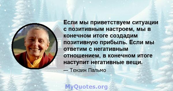 Если мы приветствуем ситуации с позитивным настроем, мы в конечном итоге создадим позитивную прибыль. Если мы ответим с негативным отношением, в конечном итоге наступит негативные вещи.