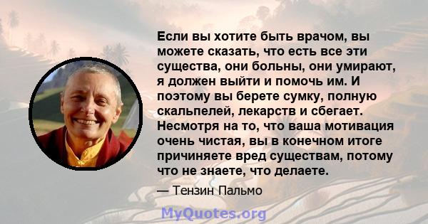 Если вы хотите быть врачом, вы можете сказать, что есть все эти существа, они больны, они умирают, я должен выйти и помочь им. И поэтому вы берете сумку, полную скальпелей, лекарств и сбегает. Несмотря на то, что ваша