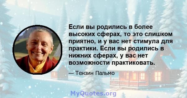 Если вы родились в более высоких сферах, то это слишком приятно, и у вас нет стимула для практики. Если вы родились в нижних сферах, у вас нет возможности практиковать.