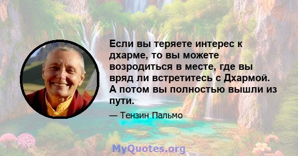 Если вы теряете интерес к дхарме, то вы можете возродиться в месте, где вы вряд ли встретитесь с Дхармой. А потом вы полностью вышли из пути.