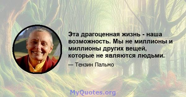 Эта драгоценная жизнь - наша возможность. Мы не миллионы и миллионы других вещей, которые не являются людьми.