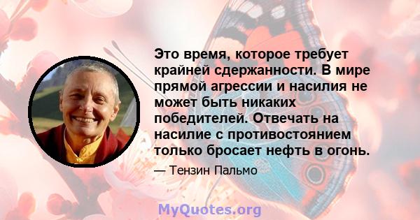 Это время, которое требует крайней сдержанности. В мире прямой агрессии и насилия не может быть никаких победителей. Отвечать на насилие с противостоянием только бросает нефть в огонь.