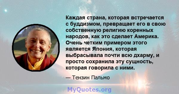 Каждая страна, которая встречается с буддизмом, превращает его в свою собственную религию коренных народов, как это сделает Америка. Очень четким примером этого является Япония, которая выбрасывала почти всю дхарму, и