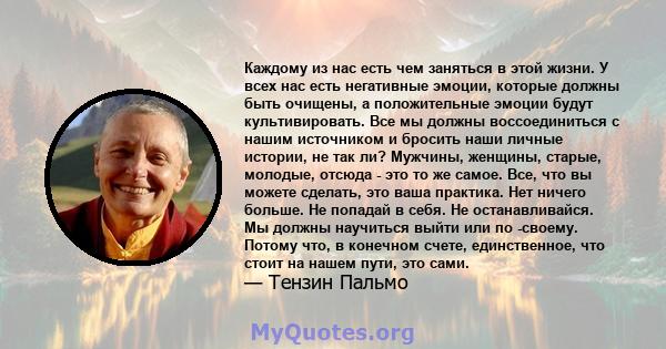 Каждому из нас есть чем заняться в этой жизни. У всех нас есть негативные эмоции, которые должны быть очищены, а положительные эмоции будут культивировать. Все мы должны воссоединиться с нашим источником и бросить наши