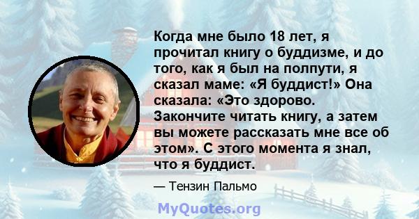 Когда мне было 18 лет, я прочитал книгу о буддизме, и до того, как я был на полпути, я сказал маме: «Я буддист!» Она сказала: «Это здорово. Закончите читать книгу, а затем вы можете рассказать мне все об этом». С этого