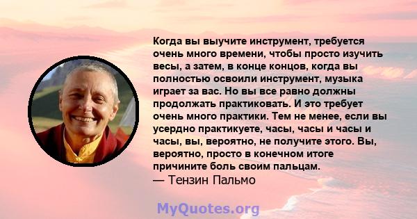 Когда вы выучите инструмент, требуется очень много времени, чтобы просто изучить весы, а затем, в конце концов, когда вы полностью освоили инструмент, музыка играет за вас. Но вы все равно должны продолжать