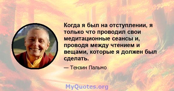 Когда я был на отступлении, я только что проводил свои медитационные сеансы и, проводя между чтением и вещами, которые я должен был сделать.