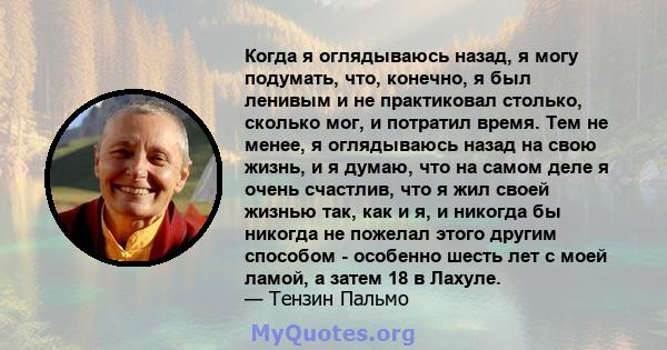 Когда я оглядываюсь назад, я могу подумать, что, конечно, я был ленивым и не практиковал столько, сколько мог, и потратил время. Тем не менее, я оглядываюсь назад на свою жизнь, и я думаю, что на самом деле я очень