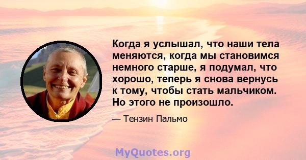 Когда я услышал, что наши тела меняются, когда мы становимся немного старше, я подумал, что хорошо, теперь я снова вернусь к тому, чтобы стать мальчиком. Но этого не произошло.