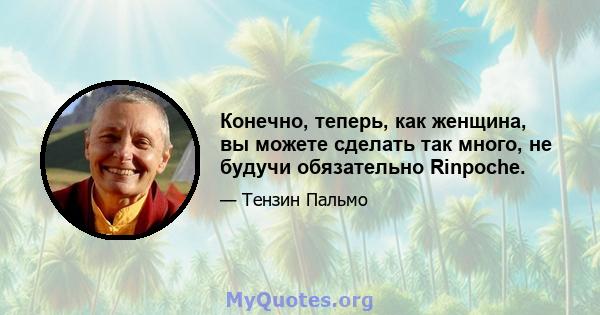 Конечно, теперь, как женщина, вы можете сделать так много, не будучи обязательно Rinpoche.