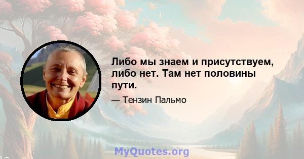 Либо мы знаем и присутствуем, либо нет. Там нет половины пути.