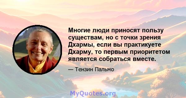 Многие люди приносят пользу существам, но с точки зрения Дхармы, если вы практикуете Дхарму, то первым приоритетом является собраться вместе.