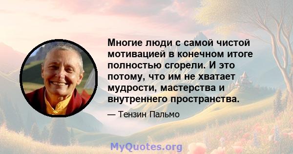 Многие люди с самой чистой мотивацией в конечном итоге полностью сгорели. И это потому, что им не хватает мудрости, мастерства и внутреннего пространства.