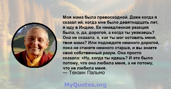 Моя мама была превосходной. Даже когда я сказал ей, когда мне было девятнадцать лет, я иду в Индию. Ее немедленная реакция была, о, да, дорогой, а когда ты уезжаешь? Она не сказала, о, как ты мог оставить меня, твоя