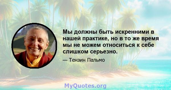 Мы должны быть искренними в нашей практике, но в то же время мы не можем относиться к себе слишком серьезно.