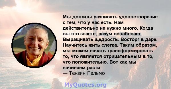 Мы должны развивать удовлетворение с тем, что у нас есть. Нам действительно не нужно много. Когда вы это знаете, разум ослабевает. Выращивать щедрость. Восторг в даре. Научитесь жить слегка. Таким образом, мы можем