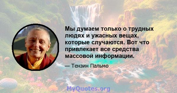 Мы думаем только о трудных людях и ужасных вещах, которые случаются. Вот что привлекает все средства массовой информации.