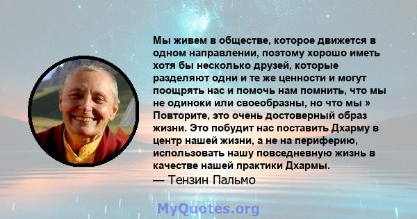 Мы живем в обществе, которое движется в одном направлении, поэтому хорошо иметь хотя бы несколько друзей, которые разделяют одни и те же ценности и могут поощрять нас и помочь нам помнить, что мы не одиноки или