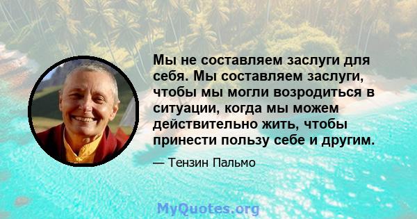 Мы не составляем заслуги для себя. Мы составляем заслуги, чтобы мы могли возродиться в ситуации, когда мы можем действительно жить, чтобы принести пользу себе и другим.