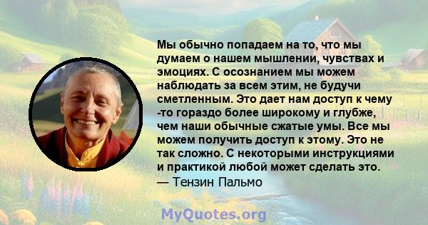 Мы обычно попадаем на то, что мы думаем о нашем мышлении, чувствах и эмоциях. С осознанием мы можем наблюдать за всем этим, не будучи сметленным. Это дает нам доступ к чему -то гораздо более широкому и глубже, чем наши