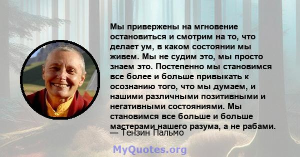 Мы привержены на мгновение остановиться и смотрим на то, что делает ум, в каком состоянии мы живем. Мы не судим это, мы просто знаем это. Постепенно мы становимся все более и больше привыкать к осознанию того, что мы