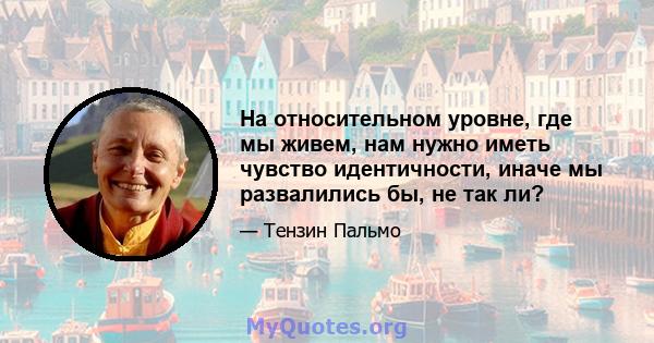 На относительном уровне, где мы живем, нам нужно иметь чувство идентичности, иначе мы развалились бы, не так ли?