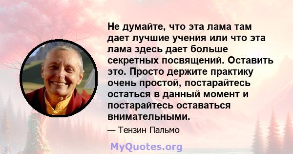 Не думайте, что эта лама там дает лучшие учения или что эта лама здесь дает больше секретных посвящений. Оставить это. Просто держите практику очень простой, постарайтесь остаться в данный момент и постарайтесь